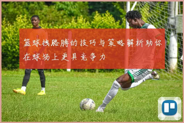 篮球拽胳膊的技巧与策略解析助你在球场上更具竞争力