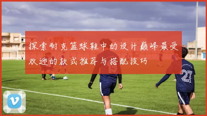 探索耐克篮球鞋中的设计巅峰最受欢迎的款式推荐与搭配技巧