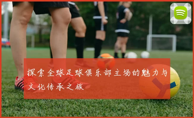 探索全球足球俱乐部主场的魅力与文化传承之旅